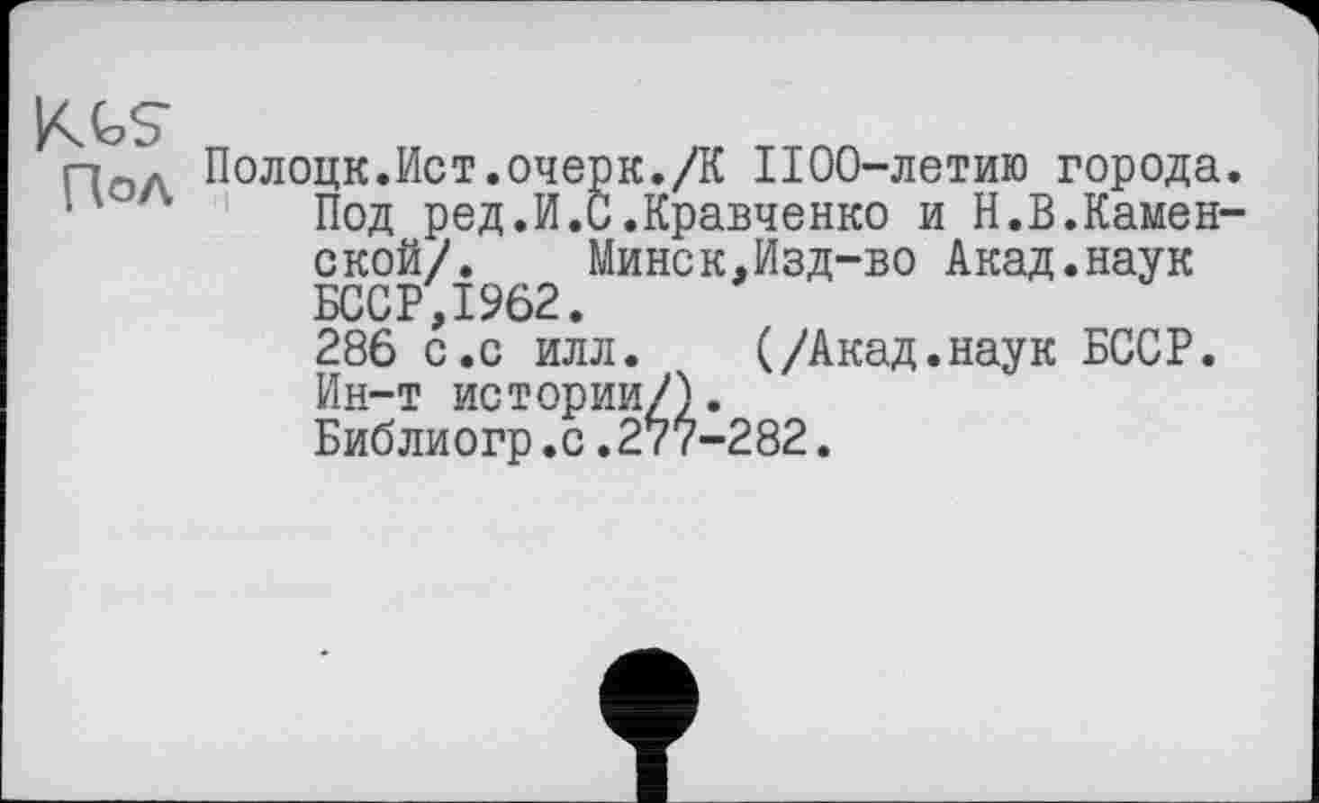 ﻿KGS
Г7ОЛ Полоцк.Ист.очерк./К 1100-летию города.
" ‘ Под ред.И.С.Кравченко и Н.В.Каменской/.	Минск,Изд-во Акад.наук
БССР,1962.
286 с.с илл. (/Акад.наук БССР. Ин-т истории/).
Библиогр.с.277-282.